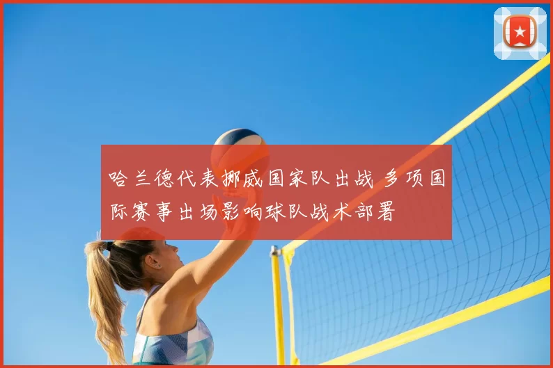 哈兰德代表挪威国家队出战 多项国际赛事出场影响球队战术部署