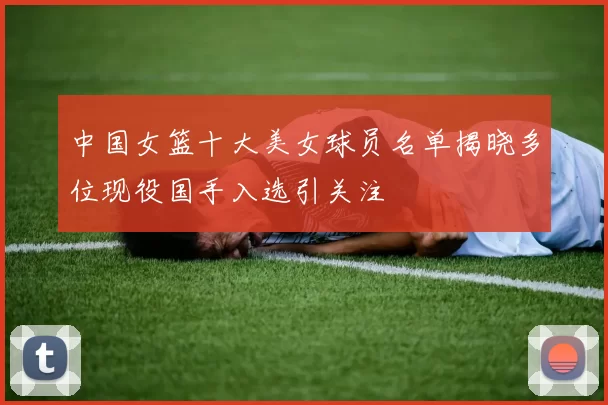 中国女篮十大美女球员名单揭晓多位现役国手入选引关注