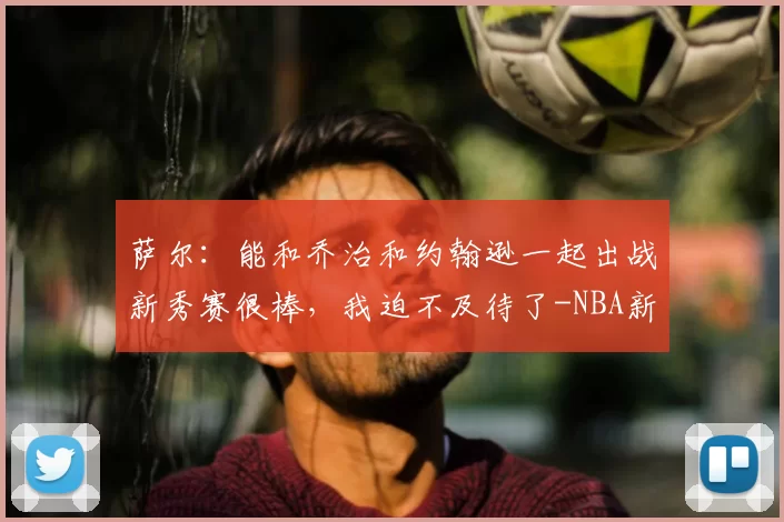 萨尔：能和乔治和约翰逊一起出战新秀赛很棒，我迫不及待了-NBA新闻