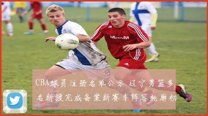 CBA球员注册名单公示 辽宁男篮多名新援完成备案新赛季阵容轮廓初现