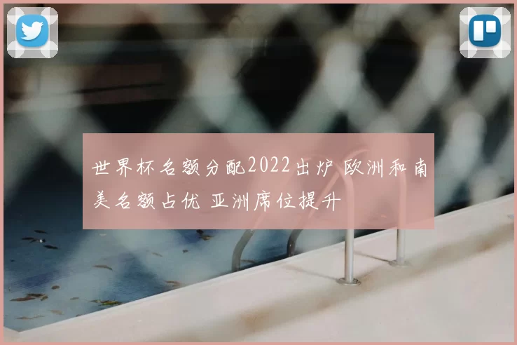 世界杯名额分配2022出炉 欧洲和南美名额占优 亚洲席位提升
