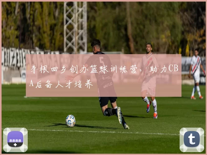 李根回乡创办篮球训练营，助力CBA后备人才培养