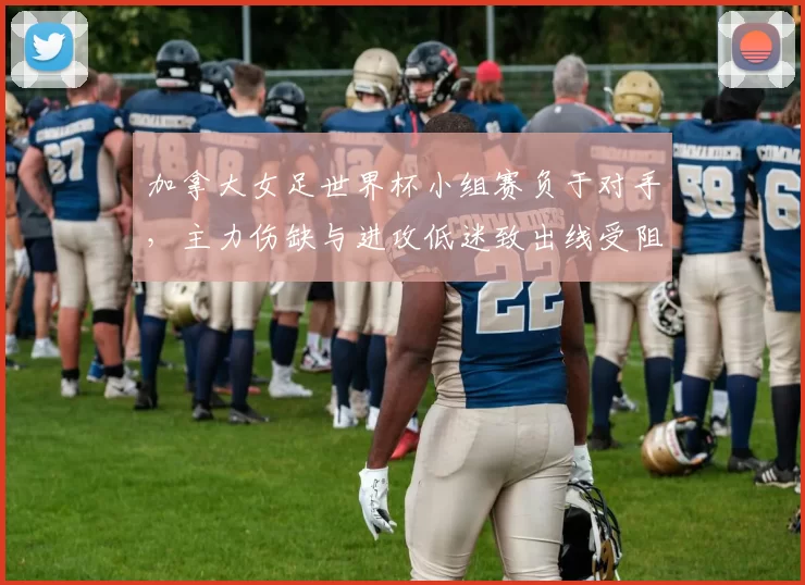 加拿大女足世界杯小组赛负于对手，主力伤缺与进攻低迷致出线受阻