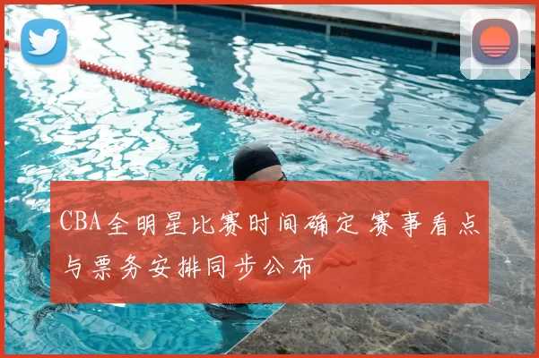 CBA全明星比赛时间确定 赛事看点与票务安排同步公布