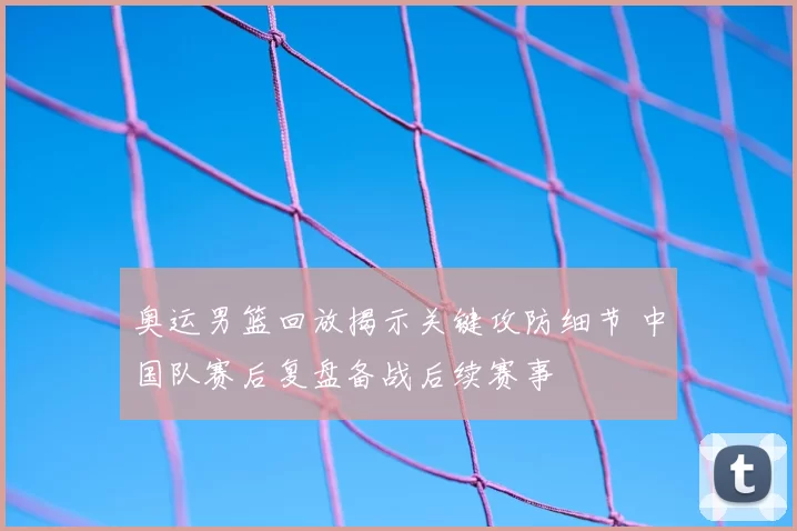 奥运男篮回放揭示关键攻防细节 中国队赛后复盘备战后续赛事